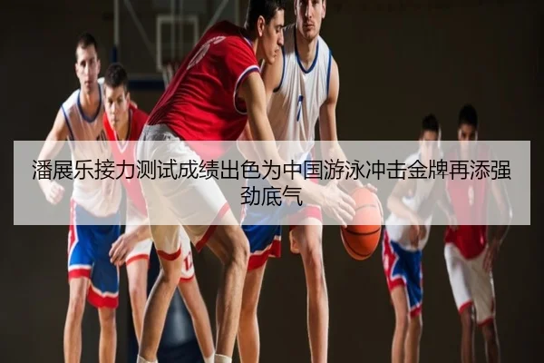 潘展乐接力测试成绩出色为中国游泳冲击金牌再添强劲底气