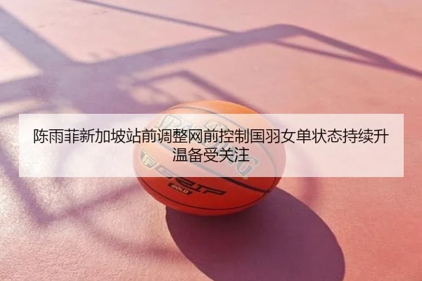 陈雨菲新加坡站前调整网前控制国羽女单状态持续升温备受关注