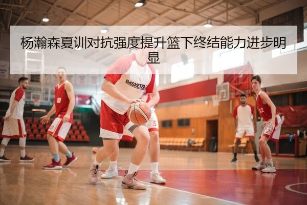 杨瀚森夏训对抗强度提升篮下终结能力进步明显