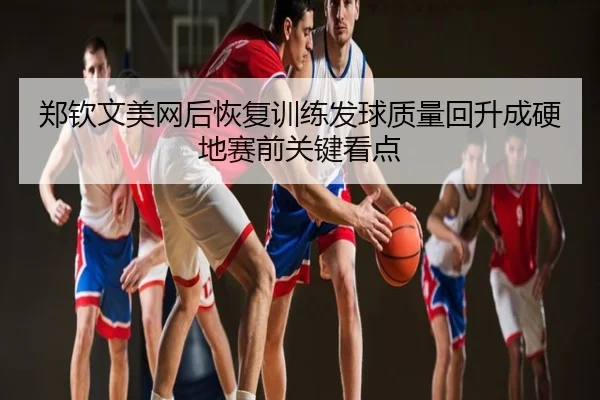 郑钦文美网后恢复训练发球质量回升成硬地赛前关键看点