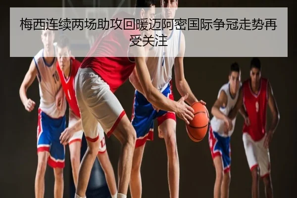 梅西连续两场助攻回暖迈阿密国际争冠走势再受关注