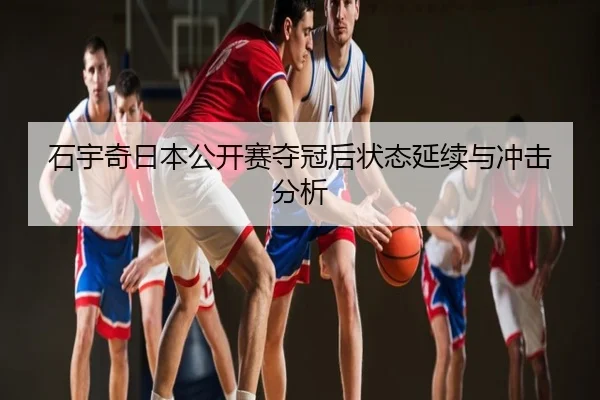 石宇奇日本公开赛夺冠后状态延续与冲击分析