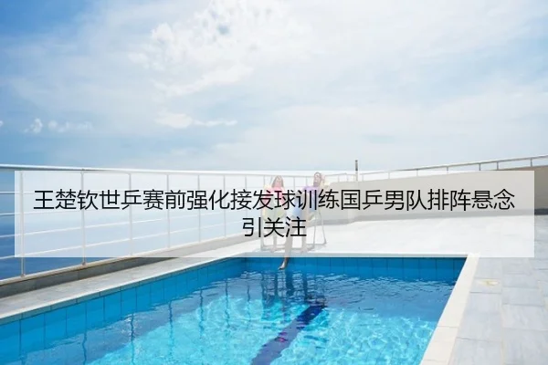 王楚钦世乒赛前强化接发球训练国乒男队排阵悬念引关注